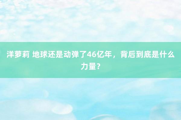 洋萝莉 地球还是动弹了46亿年，背后到底是什么力量？