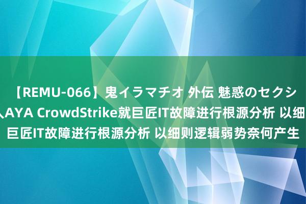 【REMU-066】鬼イラマチオ 外伝 魅惑のセクシーイラマチオ 芸能人AYA CrowdStrike就巨匠IT故障进行根源分析 以细则逻辑弱势奈何产生