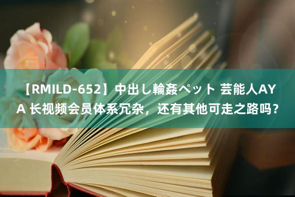 【RMILD-652】中出し輪姦ペット 芸能人AYA 长视频会员体系冗杂，还有其他可走之路吗？