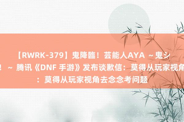 【RWRK-379】鬼降臨！芸能人AYA ～鬼シリーズ全制覇！～ 腾讯《DNF 手游》发布谈歉信：莫得从玩家视角去念念考问题