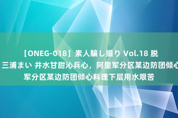 【ONEG-018】素人騙し撮り Vol.18 脱がし屋 美人限定。 三浦まい 井水甘甜沁兵心，阿里军分区某边防团倾心料理下层用水艰苦