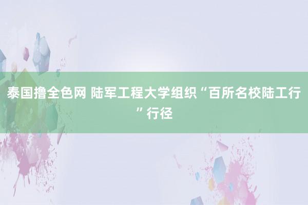 泰国撸全色网 陆军工程大学组织“百所名校陆工行”行径