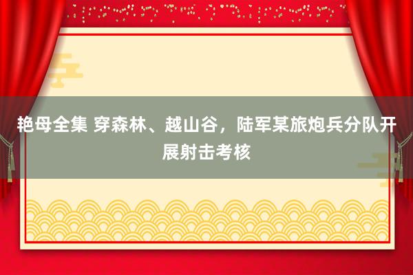 艳母全集 穿森林、越山谷，陆军某旅炮兵分队开展射击考核