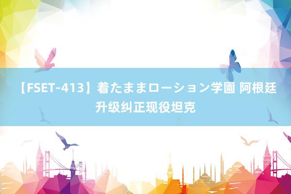 【FSET-413】着たままローション学園 阿根廷升级纠正现役坦克