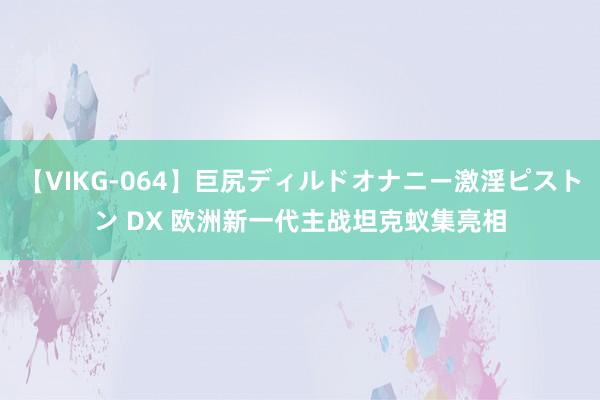 【VIKG-064】巨尻ディルドオナニー激淫ピストン DX 欧洲新一代主战坦克蚁集亮相