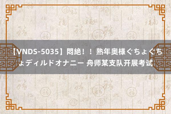 【VNDS-5035】悶絶！！熟年奥様ぐちょぐちょディルドオナニー 舟师某支队开展考试