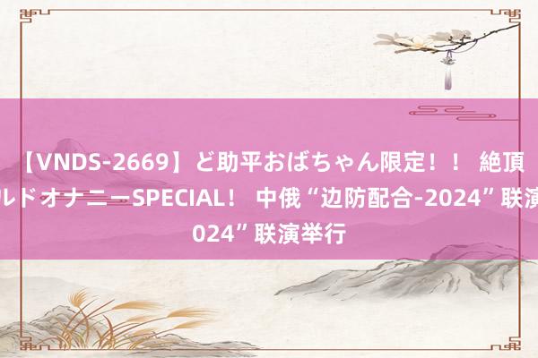 【VNDS-2669】ど助平おばちゃん限定！！ 絶頂ディルドオナニーSPECIAL！ 中俄“边防配合-2024”联演举行