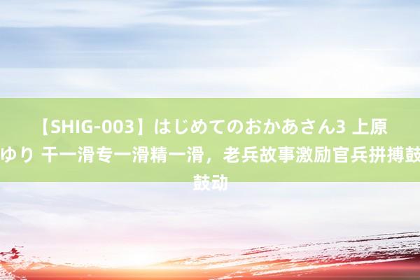 【SHIG-003】はじめてのおかあさん3 上原さゆり 干一滑专一滑精一滑，老兵故事激励官兵拼搏鼓动