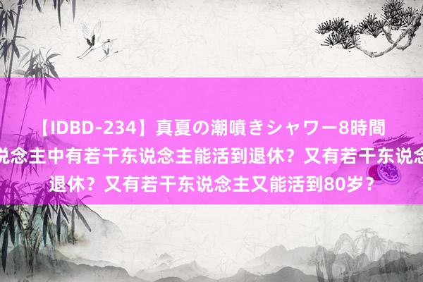 【IDBD-234】真夏の潮噴きシャワー8時間 2024年，10万东说念主中有若干东说念主能活到退休？又有若干东说念主又能活到80岁？