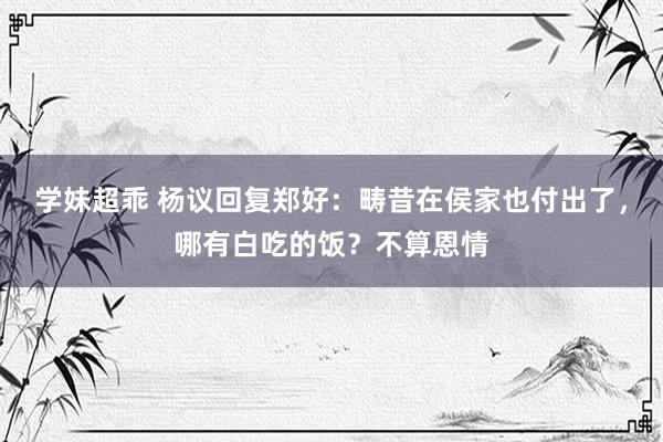 学妹超乖 杨议回复郑好：畴昔在侯家也付出了，哪有白吃的饭？不算恩情