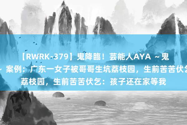 【RWRK-379】鬼降臨！芸能人AYA ～鬼シリーズ全制覇！～ 案例：广东一女子被哥哥生坑荔枝园，生前苦苦伏乞：孩子还在家等我