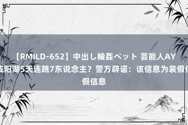 【RMILD-652】中出し輪姦ペット 芸能人AYA 咸阳湖5天连跳7东说念主？警方辟谣：该信息为装假信息