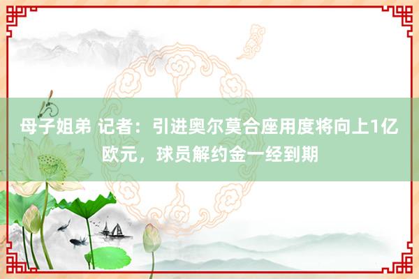 母子姐弟 记者：引进奥尔莫合座用度将向上1亿欧元，球员解约金一经到期