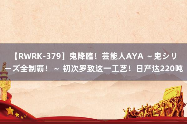 【RWRK-379】鬼降臨！芸能人AYA ～鬼シリーズ全制覇！～ 初次罗致这一工艺！日产达220吨