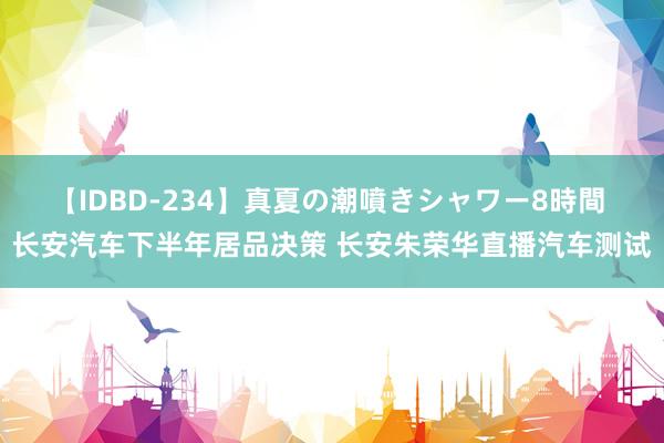 【IDBD-234】真夏の潮噴きシャワー8時間 长安汽车下半年居品决策 长安朱荣华直播汽车测试