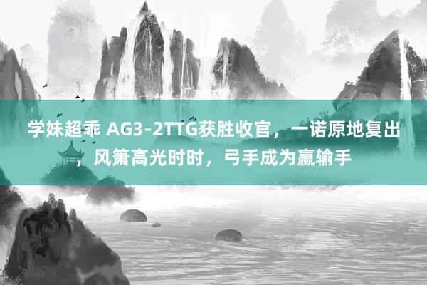 学妹超乖 AG3-2TTG获胜收官，一诺原地复出，风箫高光时时，弓手成为赢输手