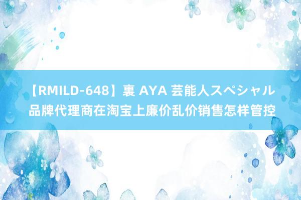 【RMILD-648】裏 AYA 芸能人スペシャル 品牌代理商在淘宝上廉价乱价销售怎样管控