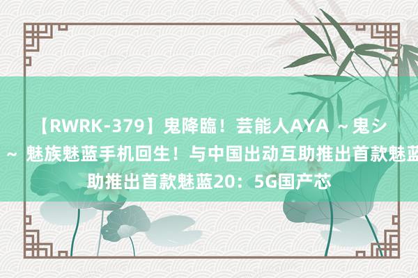 【RWRK-379】鬼降臨！芸能人AYA ～鬼シリーズ全制覇！～ 魅族魅蓝手机回生！与中国出动互助推出首款魅蓝20：5G国产芯