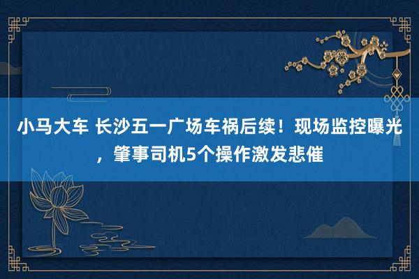 小马大车 长沙五一广场车祸后续！现场监控曝光，肇事司机5个操作激发悲催