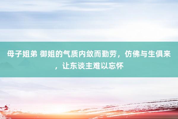 母子姐弟 御姐的气质内敛而勤劳，仿佛与生俱来，让东谈主难以忘怀