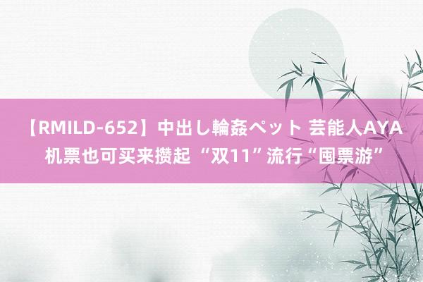 【RMILD-652】中出し輪姦ペット 芸能人AYA 机票也可买来攒起 “双11”流行“囤票游”