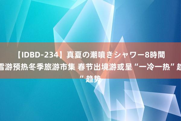 【IDBD-234】真夏の潮噴きシャワー8時間 冰雪游预热冬季旅游市集 春节出境游或呈“一冷一热”趋势