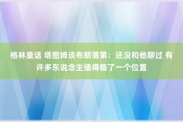 格林童话 塔图姆谈布朗落第：还没和他聊过 有许多东说念主值得临了一个位置