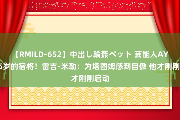 【RMILD-652】中出し輪姦ペット 芸能人AYA 26岁的宿将！雷吉-米勒：为塔图姆感到自傲 他才刚刚启动