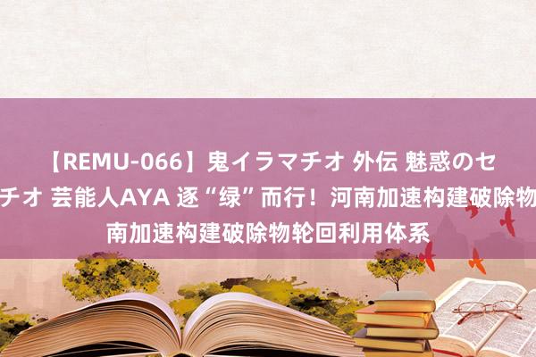 【REMU-066】鬼イラマチオ 外伝 魅惑のセクシーイラマチオ 芸能人AYA 逐“绿”而行！河南加速构建破除物轮回利用体系