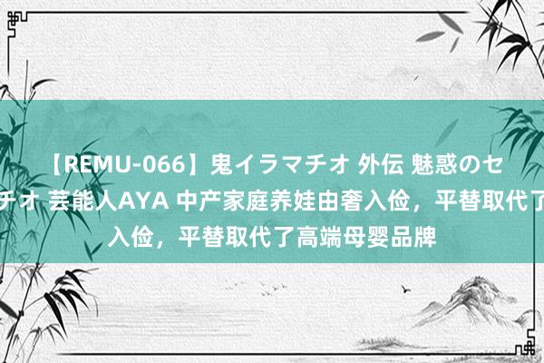 【REMU-066】鬼イラマチオ 外伝 魅惑のセクシーイラマチオ 芸能人AYA 中产家庭养娃由奢入俭，平替取代了高端母婴品牌