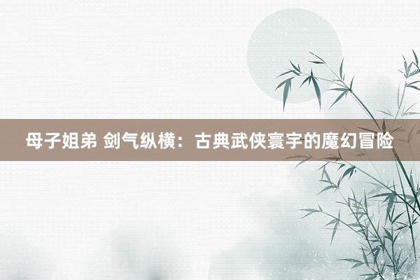 母子姐弟 剑气纵横：古典武侠寰宇的魔幻冒险