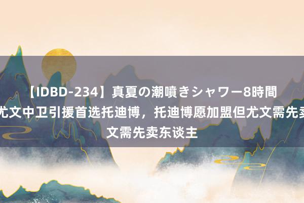 【IDBD-234】真夏の潮噴きシャワー8時間 RMC：尤文中卫引援首选托迪博，托迪博愿加盟但尤文需先卖东谈主