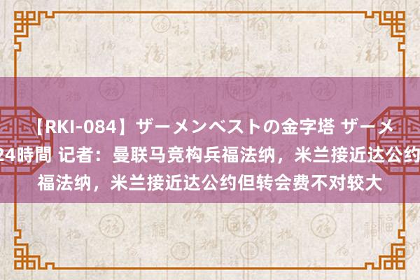 【RKI-084】ザーメンベストの金字塔 ザーメン大好き2000発 24時間 记者：曼联马竞构兵福法纳，米兰接近达公约但转会费不对较大