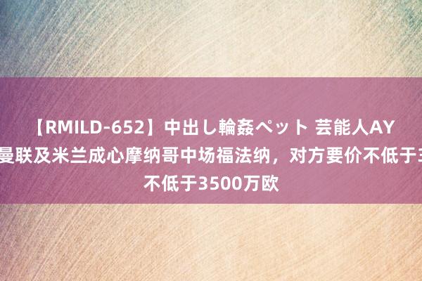 【RMILD-652】中出し輪姦ペット 芸能人AYA 法媒：曼联及米兰成心摩纳哥中场福法纳，对方要价不低于3500万欧