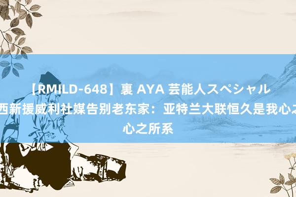 【RMILD-648】裏 AYA 芸能人スペシャル 切尔西新援威利社媒告别老东家：亚特兰大联恒久是我心之所系