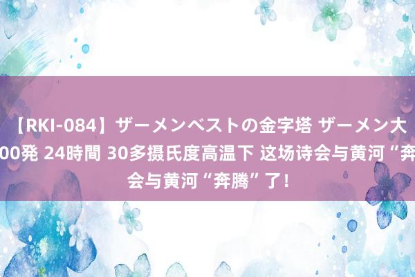 【RKI-084】ザーメンベストの金字塔 ザーメン大好き2000発 24時間 30多摄氏度高温下 这场诗会与黄河“奔腾”了！