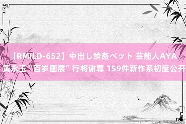 【RMILD-652】中出し輪姦ペット 芸能人AYA 黄永玉“百岁画展”行将谢幕 159件新作系初度公开