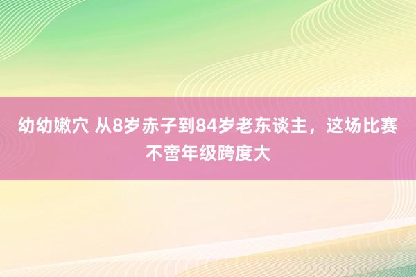 幼幼嫩穴 从8岁赤子到84岁老东谈主，这场比赛不啻年级跨度大