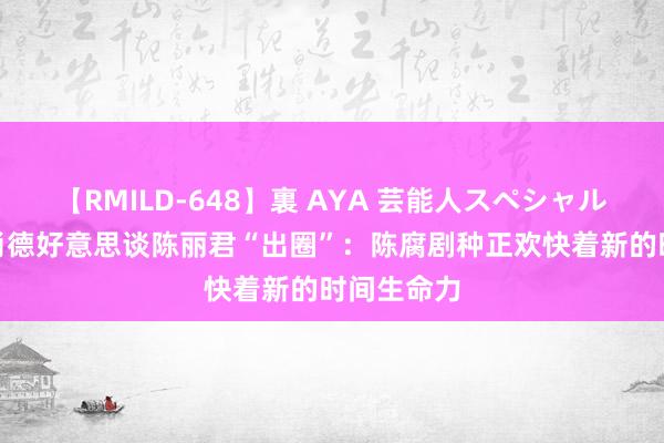 【RMILD-648】裏 AYA 芸能人スペシャル “梅花”肖德好意思谈陈丽君“出圈”：陈腐剧种正欢快着新的时间生命力