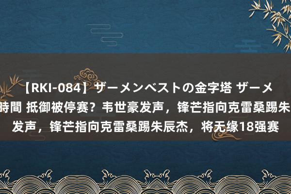 【RKI-084】ザーメンベストの金字塔 ザーメン大好き2000発 24時間 抵御被停赛？韦世豪发声，锋芒指向克雷桑踢朱辰杰，将无缘18强赛