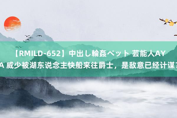 【RMILD-652】中出し輪姦ペット 芸能人AYA 威少被湖东说念主快船来往爵士，是敌意已经计谋？