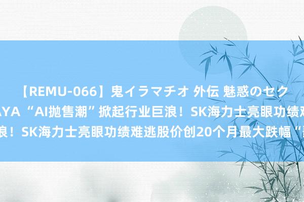 【REMU-066】鬼イラマチオ 外伝 魅惑のセクシーイラマチオ 芸能人AYA “AI抛售潮”掀起行业巨浪！SK海力士亮眼功绩难逃股价创20个月最大跌幅“噩运”