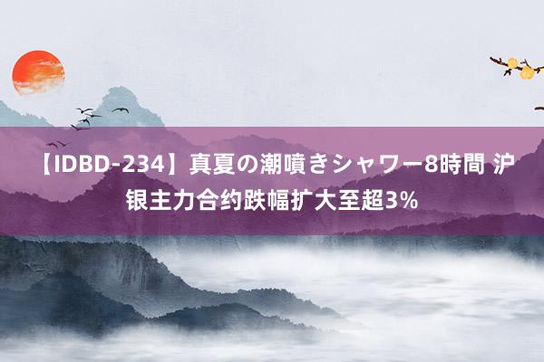 【IDBD-234】真夏の潮噴きシャワー8時間 沪银主力合约跌幅扩大至超3%