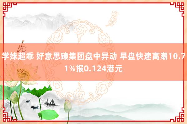 学妹超乖 好意思臻集团盘中异动 早盘快速高潮10.71%报0.124港元