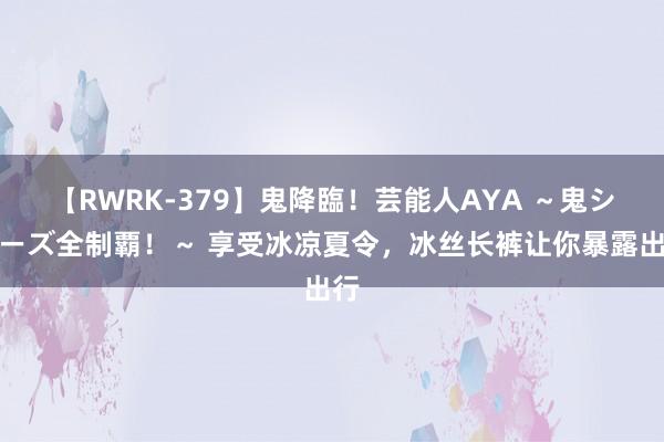 【RWRK-379】鬼降臨！芸能人AYA ～鬼シリーズ全制覇！～ 享受冰凉夏令，冰丝长裤让你暴露出行