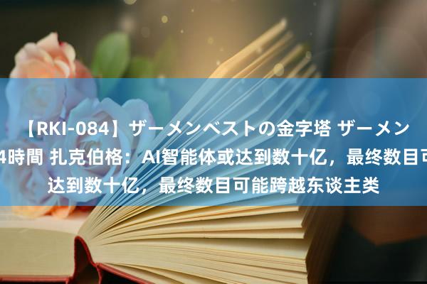 【RKI-084】ザーメンベストの金字塔 ザーメン大好き2000発 24時間 扎克伯格：AI智能体或达到数十亿，最终数目可能跨越东谈主类