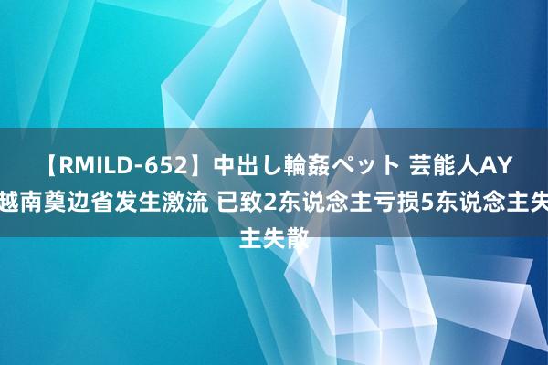 【RMILD-652】中出し輪姦ペット 芸能人AYA 越南奠边省发生激流 已致2东说念主亏损5东说念主失散