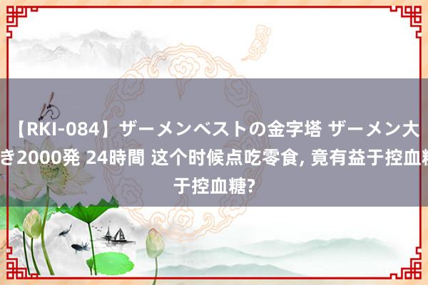 【RKI-084】ザーメンベストの金字塔 ザーメン大好き2000発 24時間 这个时候点吃零食， 竟有益于控血糖?