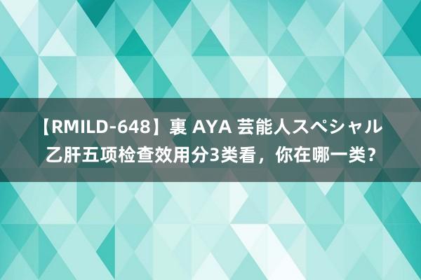 【RMILD-648】裏 AYA 芸能人スペシャル 乙肝五项检查效用分3类看，你在哪一类？