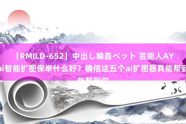 【RMILD-652】中出し輪姦ペット 芸能人AYA ai智能扩图保举什么好？确信这五个ai扩图器具能帮到你